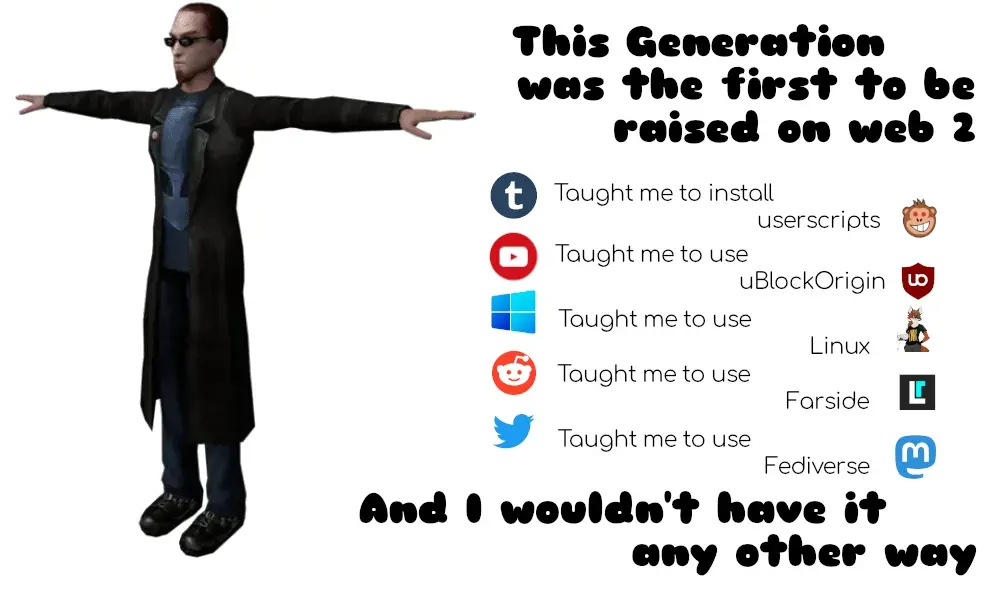 <t posing game character> this generation was the first to be raised on web 2. tumblr taught me to install userscripts. youtube taught me to use ublockorigin. windows taught me to use linux. reddit taught me to use farside. twitter taught me to use fediverse mastadon. and i wouldnt have it any other way